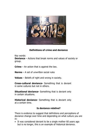 Definitions of crime and deviance

Key words:
Deviance – Actions that break norms and values of society or
group.

Crime – An action that is against the law.

Norms – A set of unwritten social rules

Values – Beliefs of right and wrong in society.

Cross-cultural deviance- Something that is deviant
in some cultures but not in others.

Situational deviance- Something that is deviant only
in certain situations.

Historical deviance- Something that is deviant only
at a certain time.

                     Is deviance relative?

There is evidence to suggest that definitions and perceptions of
deviance change over time and depending on what culture you are
in:
• It was considered deviant to be a single mother 60 years ago
    but is no longer, this is an example of historical deviance.
 
