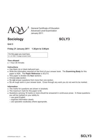 General Certificate of Education
                                 Advanced Level Examination
                                 January 2011


Sociology                                                       SCLY3
Unit 3

Friday 21 January 2011           1.30 pm to 3.00 pm

 For this paper you must have:
  an AQA 12-page answer book.



Time allowed
 1 hour 30 minutes


Instructions
 Use black ink or black ball-point pen.
 Write the information required on the front of your answer book. The Examining Body for this
  paper is AQA. The Paper Reference is SCLY3.
 This paper is divided into four sections.
 Choose one section.
 Do not answer questions from more than one section.
 Do all rough work in your answer book. Cross through any work you do not want to be marked.


Information
 The marks for questions are shown in brackets.
 The maximum mark for this paper is 60.
 Questions carrying 18 marks or more should be answered in continuous prose. In these questions
  you will be marked on your ability to:
  – use good English
  – organise information clearly
  – use specialist vocabulary where appropriate.




G/T63702/Jan11/SCLY3   6/6/                                                           SCLY3
 