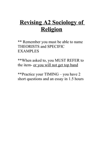Revising A2 Sociology of
         Religion
** Remember you must be able to name
THEORISTS and SPECIFIC
EXAMPLES

**When asked to, you MUST REFER to
the item- or you will not get top band

**Practice your TIMING – you have 2
short questions and an essay in 1.5 hours
 