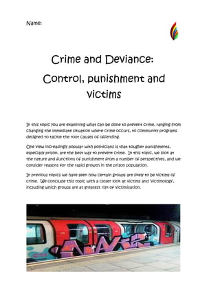 Name:




             Crime and Deviance:
        Control, punishment and
                                victims

In this topic you are examining what can be done to prevent crime, ranging from
changing the immediate situation where crime occurs, to community programs
designed to tackle the root causes of offending.

One view increasingly popular with politicians is that tougher punishments,
especially prison, are the best way to prevent crime. In this topic, we look at
the nature and functions of punishment from a number of perspectives, and we
consider reasons for the rapid growth in the prison population.

In previous topics we have seen how certain groups are likely to be victims of
crime. We conclude this topic with a closer look at victims and ‘victimology’,
including which groups are at greatest risk of victimisation.
 