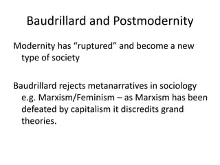 Baudrillard and Postmodernity
Modernity has “ruptured” and become a new
type of society
Baudrillard rejects metanarratives in sociology
e.g. Marxism/Feminism – as Marxism has been
defeated by capitalism it discredits grand
theories.
 