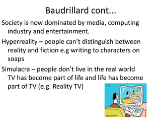 Baudrillard cont...
Society is now dominated by media, computing
industry and entertainment.
Hyperreality – people can’t distinguish between
reality and fiction e.g writing to characters on
soaps
Simulacra – people don’t live in the real world
TV has become part of life and life has become
part of TV (e.g. Reality TV)
 