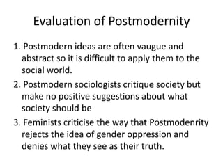 Evaluation of Postmodernity
1. Postmodern ideas are often vaugue and
abstract so it is difficult to apply them to the
social world.
2. Postmodern sociologists critique society but
make no positive suggestions about what
society should be
3. Feminists criticise the way that Postmodenrity
rejects the idea of gender oppression and
denies what they see as their truth.
 