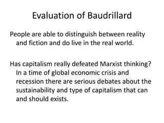 Evaluation of Baudrillard
People are able to distinguish between reality
and fiction and do live in the real world.
Has capitalism really defeated Marxist thinking?
In a time of global economic crisis and
recession there are serious debates about the
sustainability and type of capitalism that can
and should exists.
 