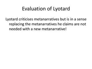 Evaluation of Lyotard
Lyotard criticises metanarratives but is in a sense
replacing the metanarratives he claims are not
needed with a new metanarrative!
 