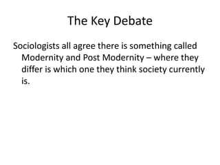 The Key Debate
Sociologists all agree there is something called
Modernity and Post Modernity – where they
differ is which one they think society currently
is.
 