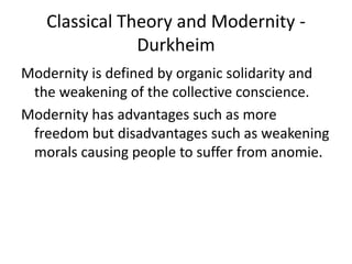 Classical Theory and Modernity -
Durkheim
Modernity is defined by organic solidarity and
the weakening of the collective conscience.
Modernity has advantages such as more
freedom but disadvantages such as weakening
morals causing people to suffer from anomie.
 