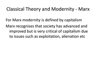 Classical Theory and Modernity - Marx
For Marx modernity is defined by capitalism
Marx recognises that society has advanced and
improved but is very critical of capitalism due
to issues such as exploitation, alienation etc
 