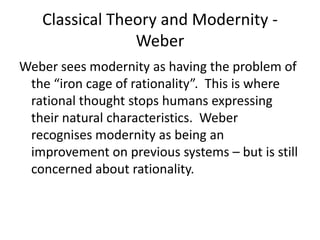 Classical Theory and Modernity -
Weber
Weber sees modernity as having the problem of
the “iron cage of rationality”. This is where
rational thought stops humans expressing
their natural characteristics. Weber
recognises modernity as being an
improvement on previous systems – but is still
concerned about rationality.
 