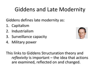 Giddens and Late Modernity
Giddens defines late modernity as:
1. Capitalism
2. Industrialism
3. Surveillance capacity
4. Military power
This links to Giddens Structuration theory and
reflexivity is important – the idea that actions
are examined, reflected on and changed.
 