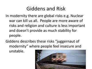 Giddens and Risk
In modernity there are global risks e.g. Nuclear
war can kill us all. People are more aware of
risks and religion and culture is less important
and doesn’t provide as much stability for
people.
Giddens describes these risks “juggernaut of
modernity” where people feel insecure and
unstable.
 