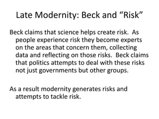 Late Modernity: Beck and “Risk”
Beck claims that science helps create risk. As
people experience risk they become experts
on the areas that concern them, collecting
data and reflecting on those risks. Beck claims
that politics attempts to deal with these risks
not just governments but other groups.
As a result modernity generates risks and
attempts to tackle risk.
 
