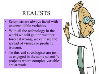 REALISTS Scientists are always faced with uncontrollable variables With all the technology in the world we still get the weather forecast wrong, we cant see the spread of viruses or predict a tsunami. To this end sociologists are just as engaged in the same scientific projects where complex variables are at work. 