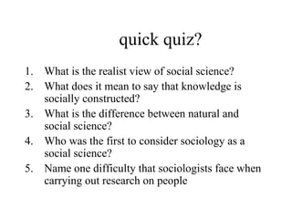 quick quiz? What is the realist view of social science? What does it mean to say that knowledge is socially constructed? What is the difference between natural and social science? Who was the first to consider sociology as a social science? Name one difficulty that sociologists face when carrying out research on people 