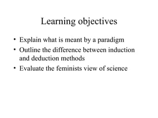 Learning objectives Explain what is meant by a paradigm Outline the difference between induction and deduction methods Evaluate the feminists view of science 