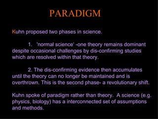 K uhn proposed two phases in science.  1.  'normal science‘ -one theory remains dominant despite occasional challenges by dis-confirming studies which are resolved within that theory.  2. The dis-confirming evidence then accumulates until the theory can no longer be maintained and is overthrown. This is the second phase- a revolutionary shift. Kuhn spoke of paradigm rather than theory.  A science (e.g. physics, biology) has a interconnected set of assumptions and methods.   PARADIGM 