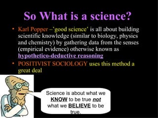 Karl Popper  –’good science’  is all about building scientific knowledge (similar to biology, physics and chemistry) by gathering data from the senses (empirical evidence) otherwise known as  hypothetico-deductive reasoning   POSITIVIST SOCIOLOGY  uses this method a great deal So What is a science? Science is about what we  KNOW  to be true  not  what we  BELIEVE  to be true. 