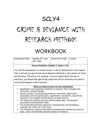 SCLY4
  CRIME & DEVIANCE WITH
    RESEARCH METHODS
                        WORKBOOK
Examination Date     Monday 20th June      Examination Length    2 hours
                     2011 (AM)

                    Course Textbook: Chapter 5, Topics 1-10.

The SCLY4 examination is a similar format to SCLY2 (Education) in the respect
that it will ask you specifically about Research Methods in the context of Crime
and Deviance. Therefore, for example, if you are asked about the use of
statistics, you should talk specifically about how official statistics are used to
record and measure crime in society.

                        What you need to know for the examination
   •   Quantitative and qualitative methods of research; their strengths and
       limitations; research design.
   •   Sources of data, including questionnaires, interviews, observation
       (participant and non-participant), experiments, documents, and official
       statistics; the strengths and limitations of these sources.
   •   The distinction between primary and secondary data, and between
       quantitative and qualitative data.
   •   The relationship between positivism, interpretivism and sociological
       methods; the nature of ‘social facts’.
   •   The theoretical, practical and ethical considerations influencing choice of
       topic, choice of method(s) and the conduct of research.
 