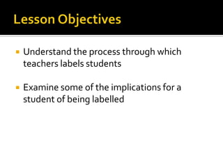 Lesson Objectives Understand the process through which teachers labels students Examine some of the implications for a student of being labelled 
