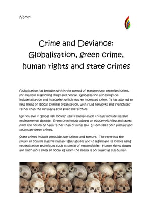 Name:




              Crime and Deviance:
      Globalisation, green crime,
  human rights and state crimes


Globalisation has brought with it the spread of transnational organised crime,
for example trafficking drugs and people. Globalisation also brings de-
industrialisation and insecurity, which lead to increased crime. It has also led to
new forms of ‘glocal’ criminal organisation, with fluid networks and ‘franchises’
rather than the old mafia-style fixed hierarchies.

We now live in ‘global risk society’ where human-made threats include massive
environmental damage. Green criminology adopts an ecocentric view and starts
from the notion of harm rather than criminal law. It identifies both primary and
secondary green crimes.

State crimes include genocide, war crimes and torture. The state has the
power to commit massive human rights abuses and to legitimate its crimes using
neutralisation techniques such as denial of responsibility. Human rights abuses
are much more likely to occur eg when the enemy is portrayed as sub-human.
 