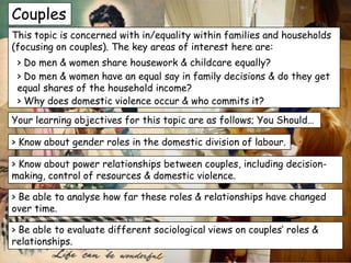 Couples
This topic is concerned with in/equality within families and households
(focusing on couples). The key areas of interest here are:
 > Do men & women share housework & childcare equally?
 > Do men & women have an equal say in family decisions & do they get
 equal shares of the household income?
 > Why does domestic violence occur & who commits it?
Your learning objectives for this topic are as follows; You Should…

> Know about gender roles in the domestic division of labour.

> Know about power relationships between couples, including decision-
making, control of resources & domestic violence.

> Be able to analyse how far these roles & relationships have changed
over time.

> Be able to evaluate different sociological views on couples’ roles &
relationships.
 