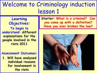 Welcome to Criminology induction
           lesson 1
     Learning            Starter: What is a criminal? Can
    Objectives:           you come up with a definition?
                          Have you ever broken the law?
     To begin to
understand: different
 explanations for the
people involved in the
      riots 2011

Assessment Outcomes:
1. Will have analysed
    individual reasons
   for involvement in
         the riots
 