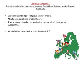 Learning Outcome 1:
 To understand the key concepts of Stark and Bainbridge’s ‘Religious Market Theory’ .
                                    (Grade D/E)


• Stark and Bainbridge – Religious Market Theory
• Also known as rational choice theory.
• They are very critical of secularisation theory, which they see as
  Eurocentric.

• What do they mean by the term ‘Eurocentric?’
 