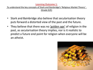 Learning Outcome 1:
To understand the key concepts of Stark and Bainbridge’s ‘Religious Market Theory’ .
                                   (Grade D/E)


• Stark and Bainbridge also believe that secularisation theory
  puts forward a distorted view of the past and the future.
• They believe that there was no ‘golden age’ of religion in the
  past, as secularisation theory implies, nor is it realistic to
  predict a future end point for religion when everyone will be
  an atheist.
 