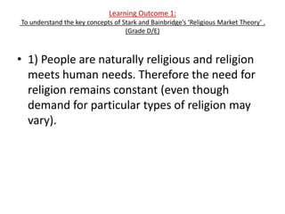 Learning Outcome 1:
To understand the key concepts of Stark and Bainbridge’s ‘Religious Market Theory’ .
                                   (Grade D/E)



• 1) People are naturally religious and religion
  meets human needs. Therefore the need for
  religion remains constant (even though
  demand for particular types of religion may
  vary).
 