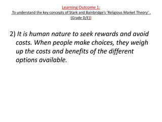 Learning Outcome 1:
To understand the key concepts of Stark and Bainbridge’s ‘Religious Market Theory’ .
                                   (Grade D/E))



2) It is human nature to seek rewards and avoid
  costs. When people make choices, they weigh
  up the costs and benefits of the different
  options available.
 