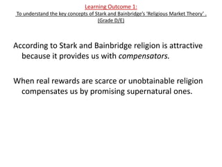 Learning Outcome 1:
To understand the key concepts of Stark and Bainbridge’s ‘Religious Market Theory’ .
                                   (Grade D/E)



According to Stark and Bainbridge religion is attractive
  because it provides us with compensators.

When real rewards are scarce or unobtainable religion
 compensates us by promising supernatural ones.
 