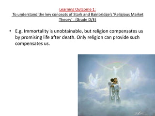 Learning Outcome 1:
 To understand the key concepts of Stark and Bainbridge’s ‘Religious Market
                          Theory’ . (Grade D/E)

• E.g. Immortality is unobtainable, but religion compensates us
  by promising life after death. Only religion can provide such
  compensates us.
 