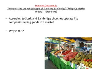 Learning Outcome 1:
 To understand the key concepts of Stark and Bainbridge’s ‘Religious Market
                          Theory’ . (Grade D/E)

• According to Stark and Bainbridge churches operate like
  companies selling goods in a market.

• Why is this?
 