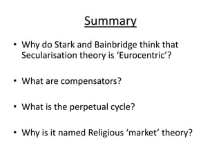 Summary
• Why do Stark and Bainbridge think that
  Secularisation theory is ‘Eurocentric’?

• What are compensators?

• What is the perpetual cycle?

• Why is it named Religious ‘market’ theory?
 