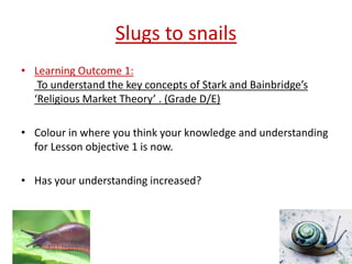 Slugs to snails
• Learning Outcome 1:
   To understand the key concepts of Stark and Bainbridge’s
  ‘Religious Market Theory’ . (Grade D/E)

• Colour in where you think your knowledge and understanding
  for Lesson objective 1 is now.

• Has your understanding increased?
 