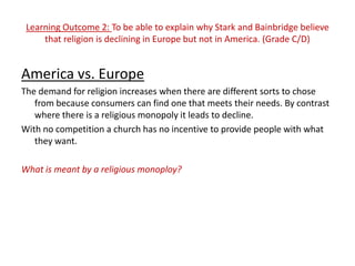 Learning Outcome 2: To be able to explain why Stark and Bainbridge believe
     that religion is declining in Europe but not in America. (Grade C/D)


America vs. Europe
The demand for religion increases when there are different sorts to chose
   from because consumers can find one that meets their needs. By contrast
   where there is a religious monopoly it leads to decline.
With no competition a church has no incentive to provide people with what
   they want.

What is meant by a religious monoploy?
 