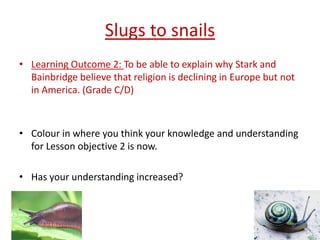Slugs to snails
• Learning Outcome 2: To be able to explain why Stark and
  Bainbridge believe that religion is declining in Europe but not
  in America. (Grade C/D)



• Colour in where you think your knowledge and understanding
  for Lesson objective 2 is now.

• Has your understanding increased?
 