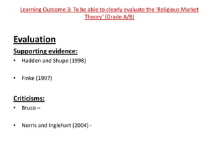 Learning Outcome 3: To be able to clearly evaluate the ‘Religious Market
                          Theory’ (Grade A/B)


Evaluation
Supporting evidence:
• Hadden and Shupe (1998)

• Finke (1997)


Criticisms:
• Bruce –

• Norris and Inglehart (2004) -
 