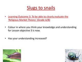 Slugs to snails
• Learning Outcome 3: To be able to clearly evaluate the
  ‘Religious Market Theory’ (Grade A/B)

• Colour in where you think your knowledge and understanding
  for Lesson objective 3 is now.

• Has your understanding increased?
 