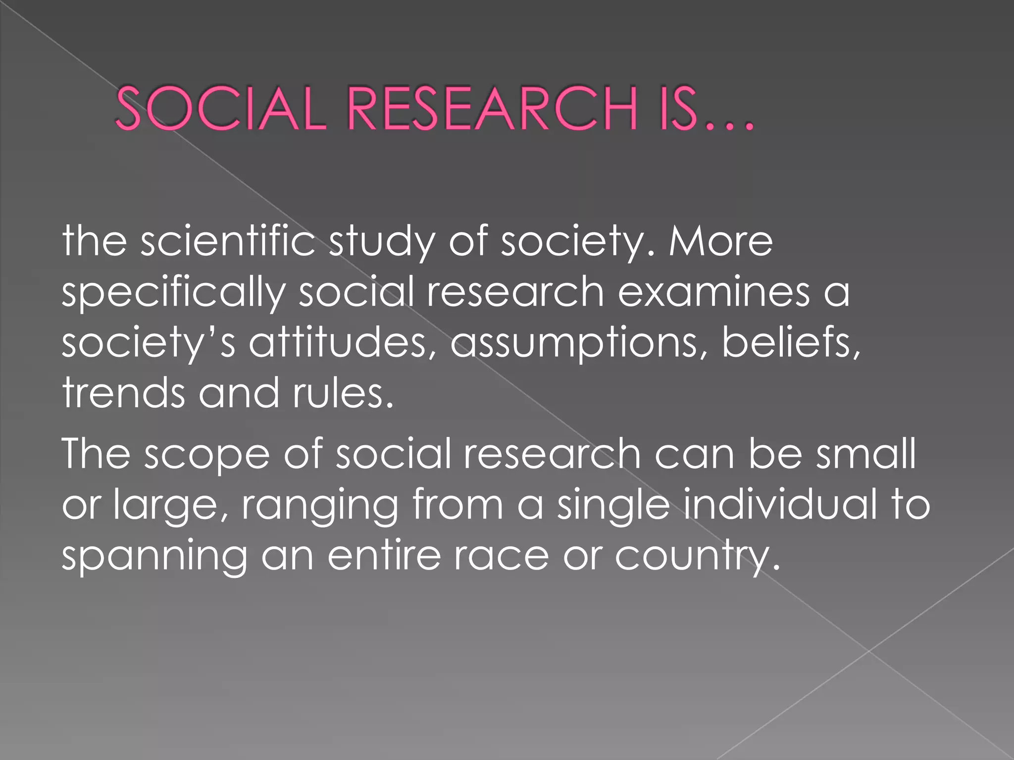 the scientific study of society. More
specifically social research examines a
society’s attitudes, assumptions, beliefs,
trends and rules.
The scope of social research can be small
or large, ranging from a single individual to
spanning an entire race or country.
 