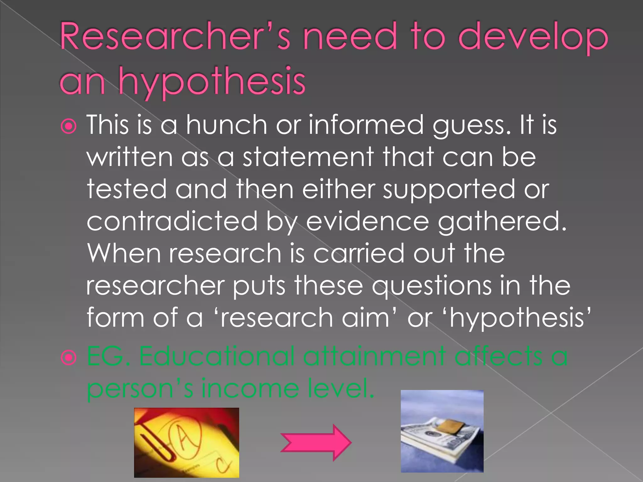  This is a hunch or informed guess. It is
  written as a statement that can be
  tested and then either supported or
  contradicted by evidence gathered.
  When research is carried out the
  researcher puts these questions in the
  form of a ‘research aim’ or ‘hypothesis’
 EG. Educational attainment affects a
  person’s income level.
 