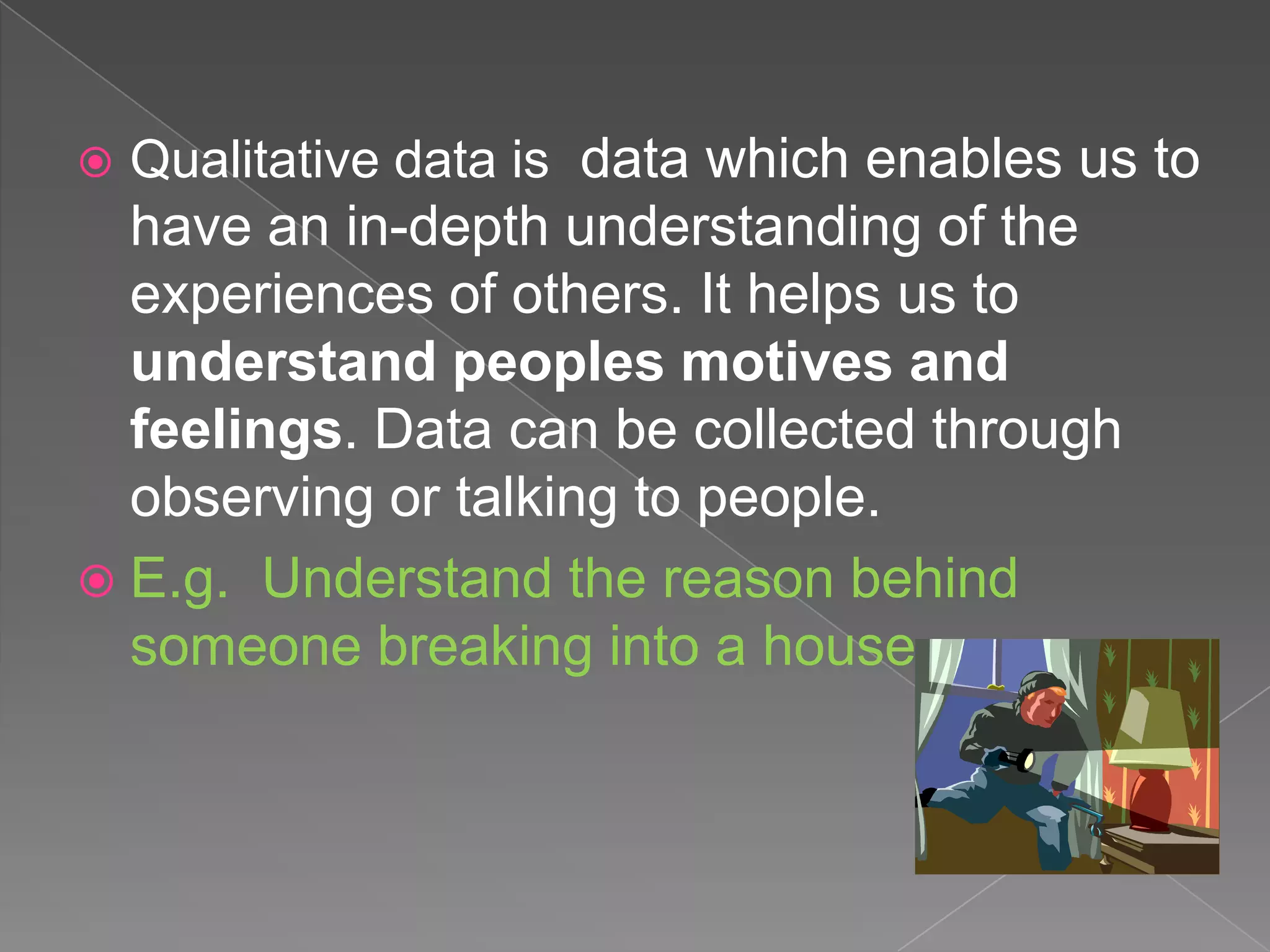    Qualitative data is data which enables us to
  have an in-depth understanding of the
  experiences of others. It helps us to
  understand peoples motives and
  feelings. Data can be collected through
  observing or talking to people.
 E.g. Understand the reason behind
  someone breaking into a house.
 