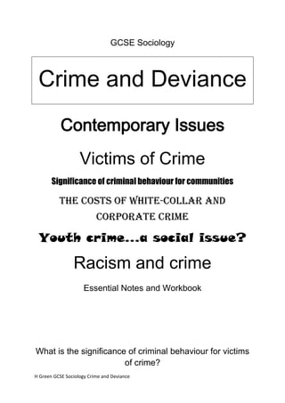 GCSE Sociology



 Crime and Deviance
           Contemporary Issues
                   Victims of Crime
       Significance of criminal behaviour for communities

          The costs of white-collar and
                          corporate crime

 Youth crime…a social issue?

                Racism and crime
                     Essential Notes and Workbook




What is the significance of criminal behaviour for victims
                        of crime?
H Green GCSE Sociology Crime and Deviance
 