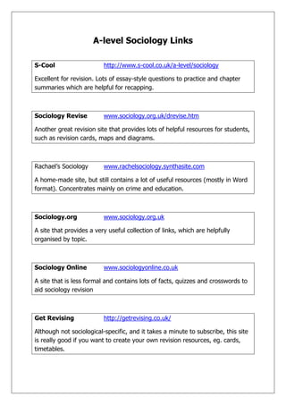 A-level Sociology Links<br />S-Cool http://www.s-cool.co.uk/a-level/sociology<br />Excellent for revision. Lots of essay-style questions to practice and chapter summaries which are helpful for recapping.<br />Sociology Revisewww.sociology.org.uk/drevise.htm<br />Another great revision site that provides lots of helpful resources for students, such as revision cards, maps and diagrams.<br />Rachael’s Sociologywww.rachelsociology.synthasite.com<br />A home-made site, but still contains a lot of useful resources (mostly in Word format). Concentrates mainly on crime and education.<br />Sociology.orgwww.sociology.org.uk<br />A site that provides a very useful collection of links, which are helpfully organised by topic. <br />Sociology Onlinewww.sociologyonline.co.uk<br />A site that is less formal and contains lots of facts, quizzes and crosswords to aid sociology revision<br />Get Revisinghttp://getrevising.co.uk/<br />Although not sociological-specific, and it takes a minute to subscribe, this site is really good if you want to create your own revision resources, eg. cards, timetables.<br />