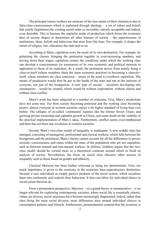 The principal reason workers are unaware of the true nature of their situation is due to
false-class consciousness which is explained through ideology – a set of values and beliefs
that justify (legitimise) the existing social order as inevitable, entirely acceptable and indeed,
even desirable. This is because the capitalist mode of production which forms the economic
base of society shapes or determines all other features of society – the superstructure of
institutions, ideas, beliefs and behaviour that arise from this base. For example, it shapes the
nature of religion, law, education, the state and so on.

         According to Marx, capitalism sows the seeds of its own destruction. For example, by
polarising the classes, bringing the proletariat together in ever-increasing numbers, and
driving down their wages, capitalism creates the conditions under which the working class
can develop a consciousness (or awareness) of its own economic and political interests in
opposition to those of its exploiters. As a result, the proletariat moves from merely being a
class-in-itself (whose members share the same economic position) to becoming a class-for-
itself, whose members are class conscious – aware of the need to overthrow capitalism. The
means of production would then be put in the hands of the state and run in the interests of
everyone, not just of the bourgeoisie. A new type of society – socialism developing into
communism – would be created, which would be without exploitation, without classes and
without class conflict.

        Marx’s work has been subjected to a number of criticisms. First, Marx’s predictions
have not come true. Far from society becoming polarised and the working class becoming
poorer, almost everyone in western societies enjoys a far higher standard of living than ever
before. The collapse of so-called ‘communist’ regimes like the former Soviet Union, and
growing private ownership and capitalist growth in China, cast some doubt on the viability of
the practical implementation of Marx’s ideas. Furthermore, conflict seems over-emphasised
and there has not been any revolution in western societies.

       Second, Marx’s two-class model of inequality is inadequate. A new middle class has
emerged, consisting of managerial, professional and clerical workers, which falls between the
bourgeoisie and the proletariat; Marx’s theory cannot account for all the differences in power,
rewards, consciousness and status within the mass of the population who are not capitalists,
such as between manual and non-manual workers. In defence, Giddens argues that the two-
class model should be viewed more as a theoretical construct around which to build an
analysis of society. Nevertheless, the focus on social class obscures other sources of
inequality such as those based on gender and ethnicity.

        Classical Marxism has been further criticised as being too deterministic. First, too
much importance is given to the economy in the economic base-superstructure distinction.
Second, it sees individuals as simply passive products of the social system, which socialises
them into conformity and controls their behaviour. It does not allow for individual choice as
social action theorists do.

        From a postmodern perspective, Marxism - as a grand theory or metanarrative – is no
longer relevant for explaining contemporary societies, where social life is essentially chaotic,
values are diverse, social structures have become increasingly fragmented; indeed, rather than
class being the main social division, more differences arise around individual choices in
consumption patterns and lifestyle. Furthermore, postmodernists contend that the economy is
                                               2
 
