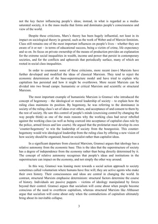 not the key factor influencing people’s ideas; instead, in what is regarded as a media-
saturated society, it is the mass media that forms and dominates people’s consciousness and
view of the world.

        Despite these criticisms, Marx’s theory has been hugely influential, not least in its
impact on sociological theory in general, such as the work of Weber and of Marxist feminists.
Class still remains one of the most important influences on people’s lives – whether they are
aware of it or not – in terms of educational success, being a victim of crime, life expectancy
and so on. Its focus on private ownership of the means of production provides an explanation
for the extreme social inequalities in wealth, income and power that persist in contemporary
societies, and for the conflicts and upheavals that periodically surface, many of which are
rooted in social class inequalities.

        In order to counteract some of these criticisms, more recent (neo-) Marxists have
further developed and modified the ideas of classical Marxism. They tend to reject the
economic determinism of the base-superstructure model and have tried to explain why
capitalism has persisted and how it might be overthrown. More recent Marxists can be
divided into two broad camps: humanistic or critical Marxism and scientific or structural
Marxism.

        The most important example of humanistic Marxism is Gramsci who introduced the
concept of hegemony – the ideological or moral leadership of society – to explain how the
ruling class maintains its position. By hegemony, he was referring to the dominance in
society of the ruling class’s set of ideas over others, and acceptance of and consent to them by
the rest of society. He saw this control of people’s minds (exercising control by changing the
way people think) as one of the main reasons why the working class had never rebelled
against the working class (as well as being coerced into acceptance of capitalist class rule by
the police, armed forces and law courts). He argued that the proletariat must develop its own
‘counter-hegemony’ to win the leadership of society from the bourgeoisie. This counter-
hegemony would win ideological leadership from the ruling class by offering a new vision of
how society should be organised, based on socialist rather than capitalist ideas.

        In a significant departure from classical Marxism, Gramsci argues that ideology has a
relative autonomy from the economic base. This is the idea that the superstructure of society
has a degree of independence from the economy rather than being directly determined by it.
The concept of relative autonomy recognises that people’s ideas and institutions in the
superstructure can impact on the economy, and not simply the other way around.

       In this way, Gramsci was leaning more towards a social action approach to society
sometimes called voluntarism where humans have free will; they are active agents who make
their own history. Their consciousness and ideas are central in changing the world. In
contrast, structural Marxists emphasise determinism: structural factors determine the course
of history. Individuals are passive puppets – victims of ideology manipulated by forces
beyond their control. Gramsci argues that socialism will come about when people become
conscious of the need to overthrow capitalism, whereas structural Marxists like Althusser
argue that socialism will come about only when the contradictions of capitalism ultimately
bring about its inevitable collapse.

                                               3
 