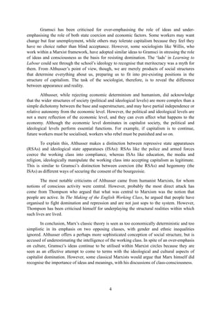 Gramsci has been criticised for over-emphasising the role of ideas and under-
emphasising the role of both state coercion and economic factors. Some workers may want
change but fear unemployment, while others may tolerate capitalism because they feel they
have no choice rather than blind acceptance. However, some sociologists like Willis, who
work within a Marxist framework, have adopted similar ideas to Gramsci in stressing the role
of ideas and consciousness as the basis for resisting domination. The ‘lads’ in Learning to
Labour could see through the school’s ideology to recognise that meritocracy was a myth for
them. From Althusser’s point of view, though, we are merely products of social structures
that determine everything about us, preparing us to fit into pre-existing positions in the
structure of capitalism. The task of the sociologist, therefore, is to reveal the difference
between appearance and reality.

        Althusser, while rejecting economic determinism and humanism, did acknowledge
that the wider structures of society (political and ideological levels) are more complex than a
simple dichotomy between the base and superstructure, and may have partial independence or
relative autonomy from the economic level. However, the political and ideological levels are
not a mere reflection of the economic level, and they can even affect what happens to the
economy. Although the economic level dominates in capitalist society, the political and
ideological levels perform essential functions. For example, if capitalism is to continue,
future workers must be socialised, workers who rebel must be punished and so on.

        To explain this, Althusser makes a distinction between repressive state apparatuses
(RSAs) and ideological state apparatuses (ISAs): RSAs like the police and armed forces
coerce the working class into compliance, whereas ISAs like education, the media and
religion, ideologically manipulate the working class into accepting capitalism as legitimate.
This is similar to Gramsci’s distinction between coercion (the RSAs) and hegemony (the
ISAs) as different ways of securing the consent of the bourgeoisie.

        The most notable criticisms of Althusser came from humanist Marxists, for whom
notions of conscious activity were central. However, probably the most direct attack has
come from Thompson who argued that what was central to Marxism was the notion that
people are active. In The Making of the English Working Class, he argued that people have
organised to fight domination and repression and are not just sops to the system. However,
Thompson has been criticised himself for underplaying the structural realities within which
such lives are lived.

        In conclusion, Marx’s classic theory is seen as too economically deterministic and too
simplistic in its emphasis on two opposing classes, with gender and ethnic inequalities
ignored. Althusser offers a perhaps more sophisticated conception of social structure, but is
accused of underestimating the intelligence of the working class. In spite of an over-emphasis
on culture, Gramsci’s ideas continue to be utilised within Marxist circles because they are
seen as an effective attempt to come to terms with the ideological and cultural aspects of
capitalist domination. However, some classical Marxists would argue that Marx himself did
recognise the importance of ideas and meanings, with his discussions of class-consciousness.




                                              4
 
