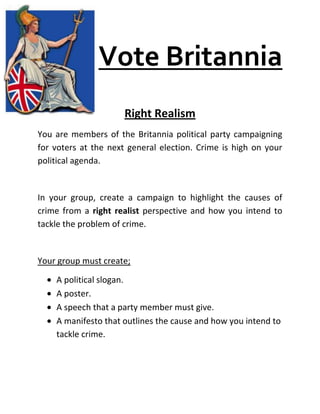 -820420-80200500Vote Britannia<br />Right Realism<br />You are members of the Britannia political party campaigning for voters at the next general election. Crime is high on your political agenda.<br />In your group, create a campaign to highlight the causes of crime from a right realist perspective and how you intend to tackle the problem of crime.<br />Your group must create;<br />,[object Object]