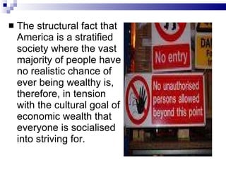 The structural fact that America is a stratified society where the vast majority of people have no realistic chance of ever being wealthy is, therefore, in tension with the cultural goal of economic wealth that everyone is socialised into striving for.  