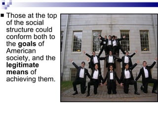 Those at the top of the social structure could conform both to the  goals  of American society, and the  legitimate means  of achieving them.  